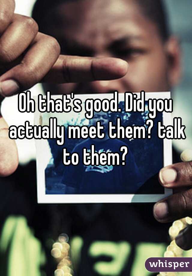 Oh that's good. Did you actually meet them? talk to them? 