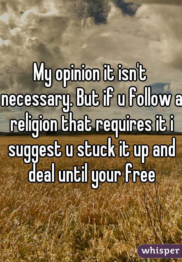 My opinion it isn't necessary. But if u follow a religion that requires it i suggest u stuck it up and deal until your free