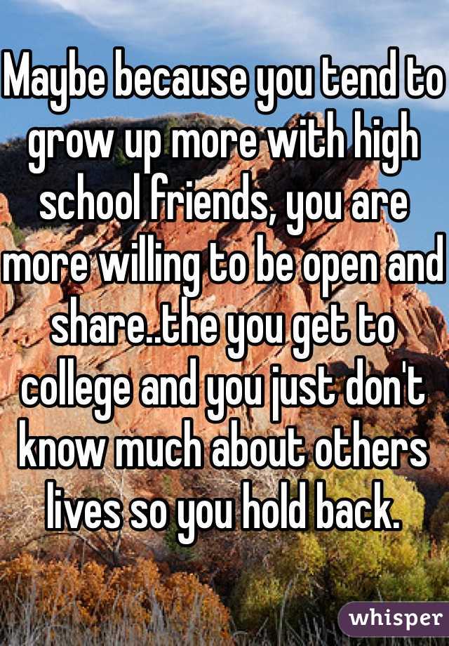 Maybe because you tend to grow up more with high school friends, you are more willing to be open and share..the you get to college and you just don't know much about others lives so you hold back.
