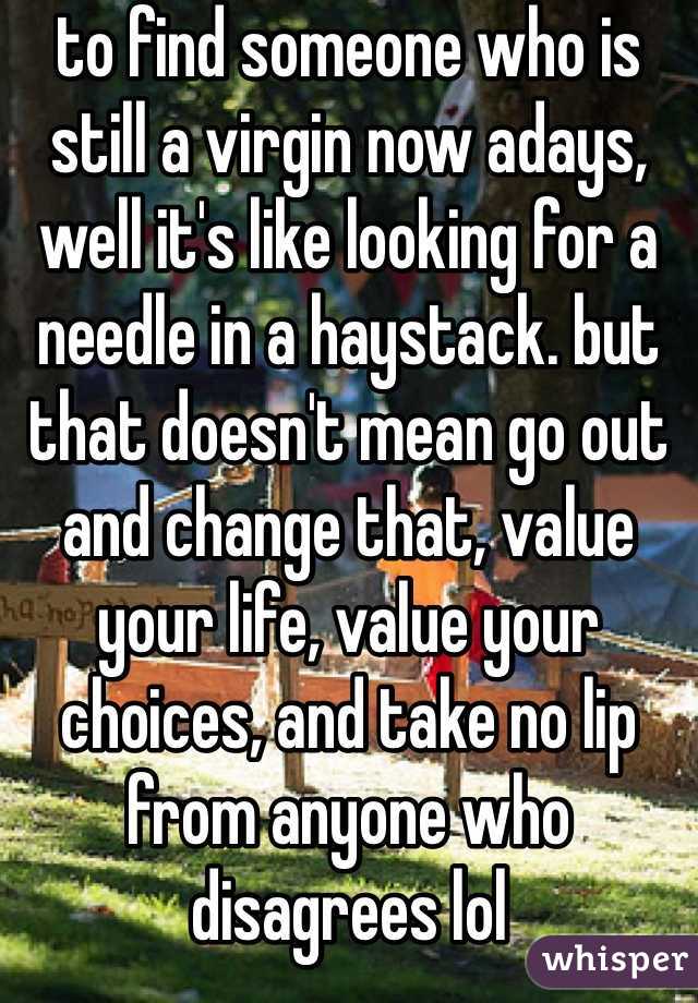 to find someone who is still a virgin now adays, well it's like looking for a needle in a haystack. but that doesn't mean go out and change that, value your life, value your choices, and take no lip from anyone who disagrees lol