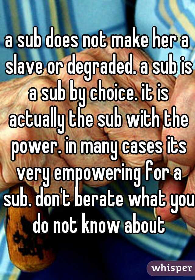a sub does not make her a slave or degraded. a sub is a sub by choice. it is actually the sub with the power. in many cases its very empowering for a sub. don't berate what you do not know about