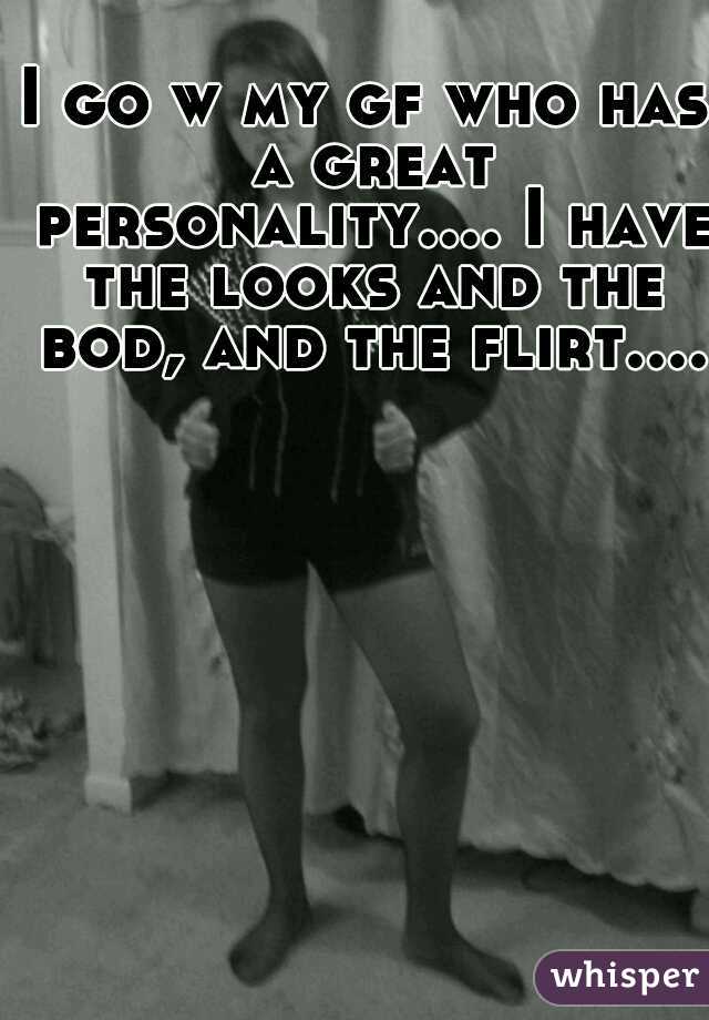 I go w my gf who has a great personality.... I have the looks and the bod, and the flirt.... 