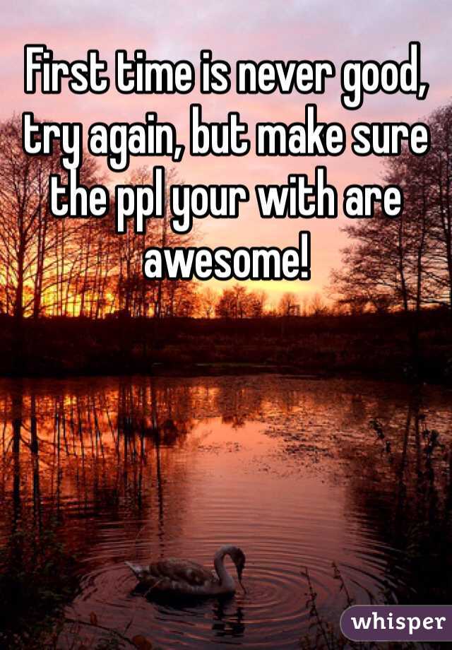 First time is never good, try again, but make sure the ppl your with are awesome! 