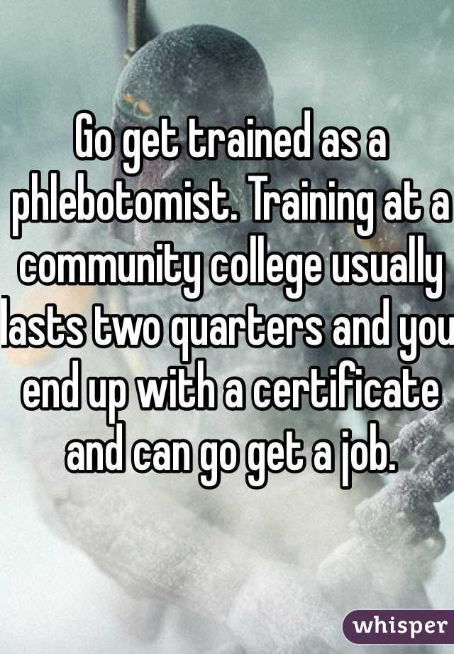 Go get trained as a phlebotomist. Training at a community college usually lasts two quarters and you end up with a certificate and can go get a job.