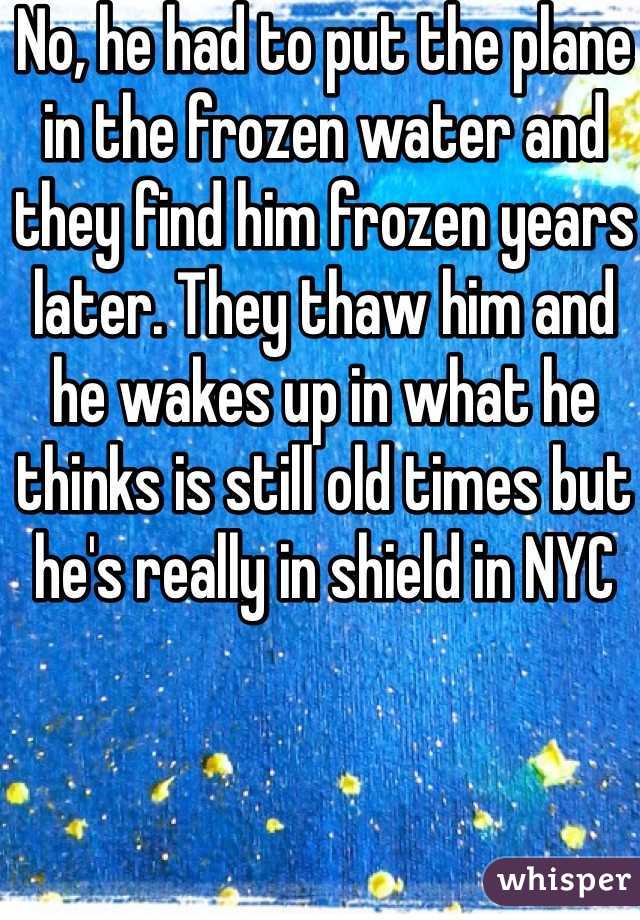 No, he had to put the plane in the frozen water and they find him frozen years later. They thaw him and he wakes up in what he thinks is still old times but he's really in shield in NYC 