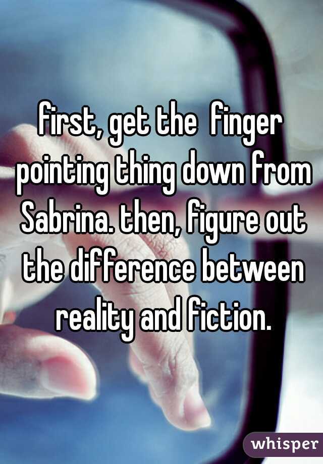 first, get the  finger pointing thing down from Sabrina. then, figure out the difference between reality and fiction.