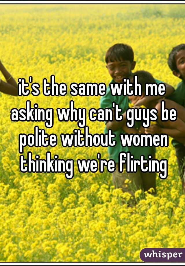 it's the same with me asking why can't guys be polite without women thinking we're flirting