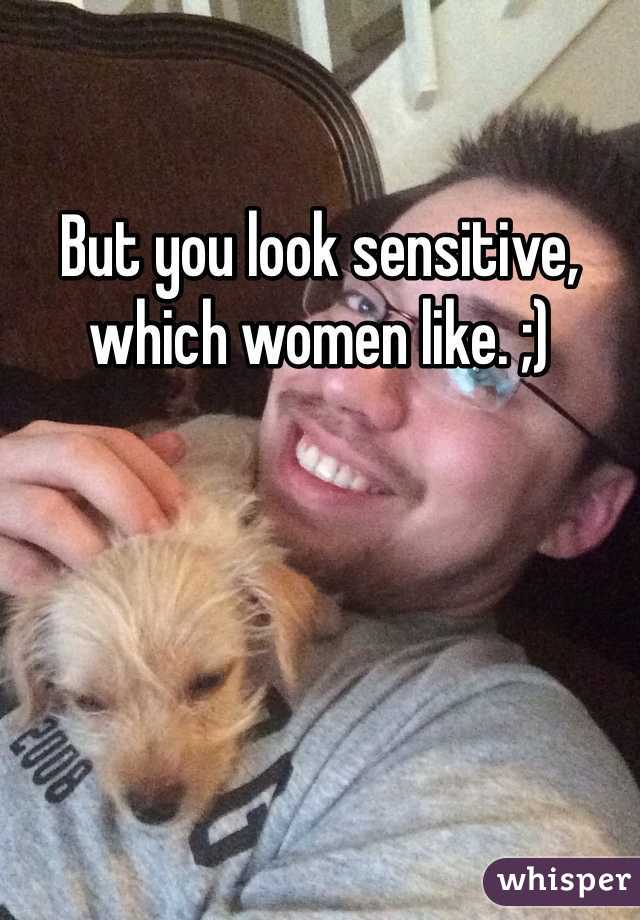 But you look sensitive, which women like. ;)