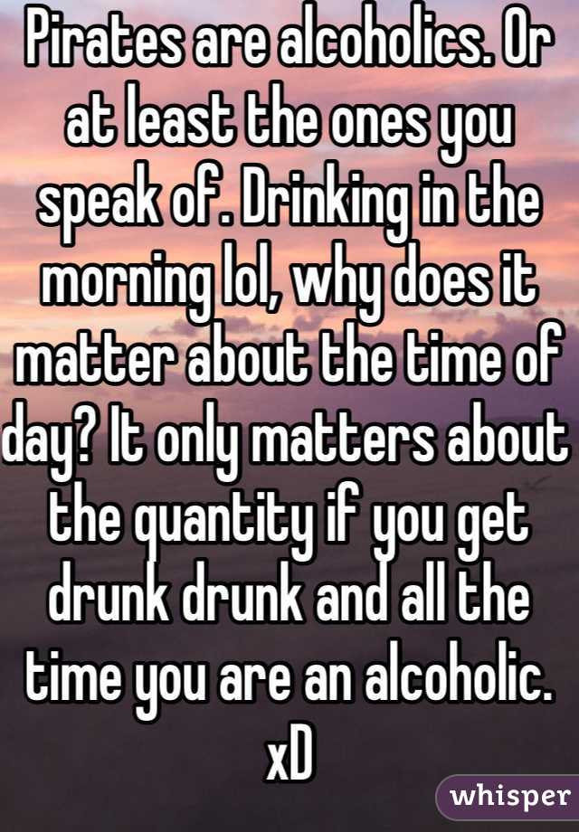 Pirates are alcoholics. Or at least the ones you speak of. Drinking in the morning lol, why does it matter about the time of day? It only matters about the quantity if you get drunk drunk and all the time you are an alcoholic. xD