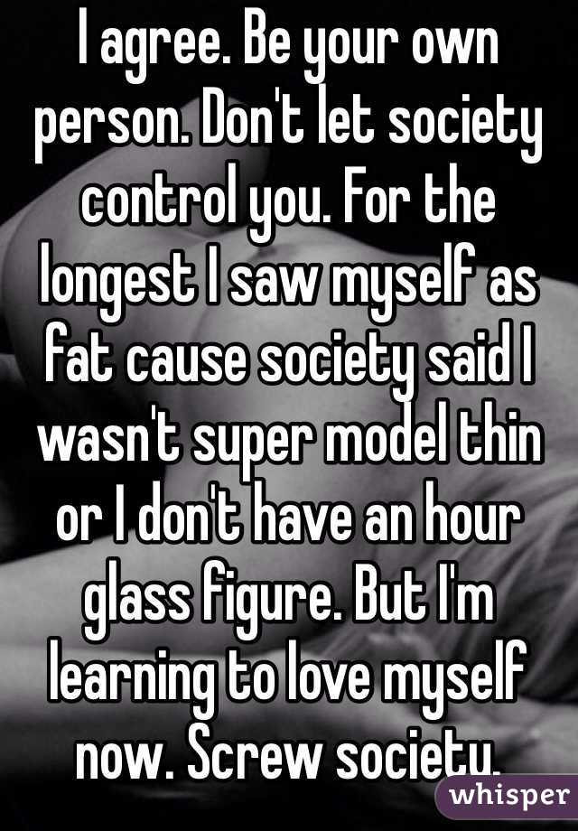 I agree. Be your own person. Don't let society control you. For the longest I saw myself as fat cause society said I wasn't super model thin or I don't have an hour glass figure. But I'm learning to love myself now. Screw society. 