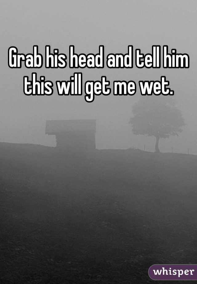 Grab his head and tell him this will get me wet. 