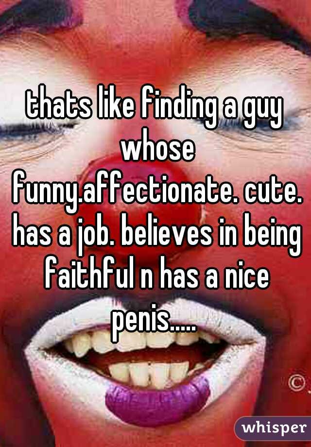 thats like finding a guy whose funny.affectionate. cute. has a job. believes in being faithful n has a nice penis..... 