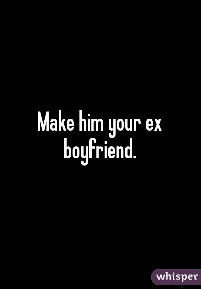 Make him your ex boyfriend. 