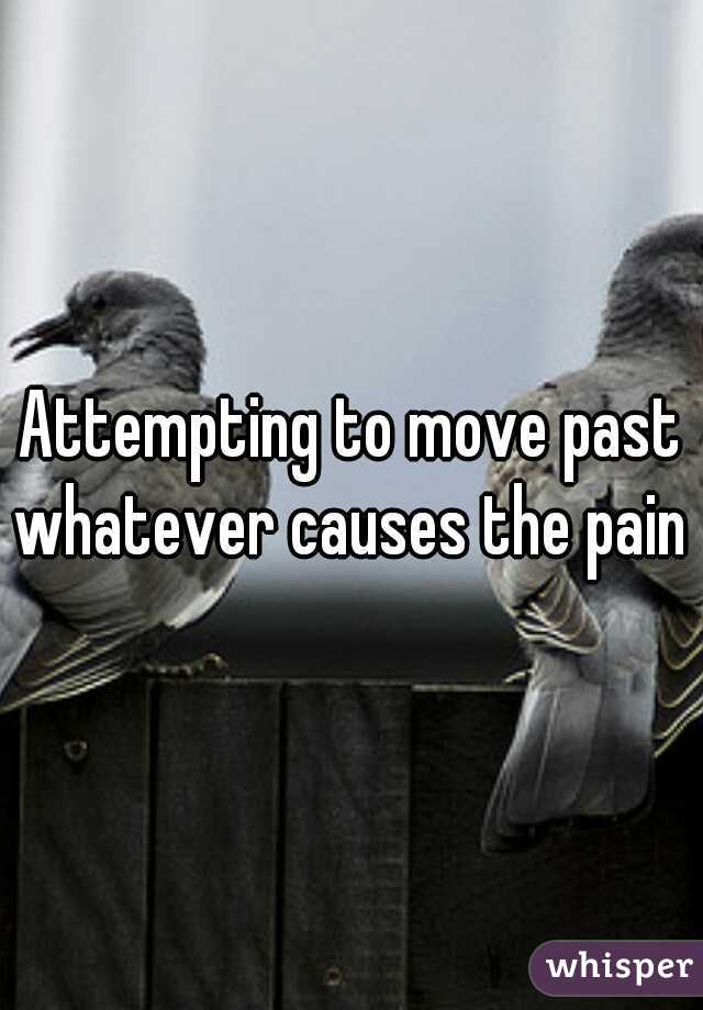 Attempting to move past whatever causes the pain 