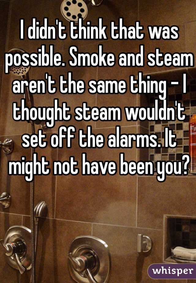 I didn't think that was possible. Smoke and steam aren't the same thing - I thought steam wouldn't set off the alarms. It might not have been you?