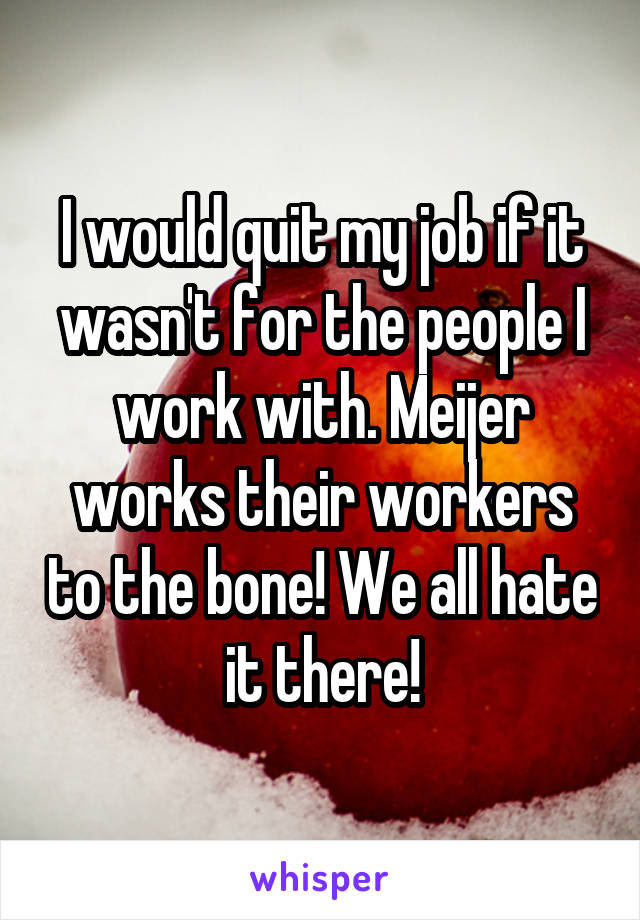 I would quit my job if it wasn't for the people I work with. Meijer works their workers to the bone! We all hate it there!