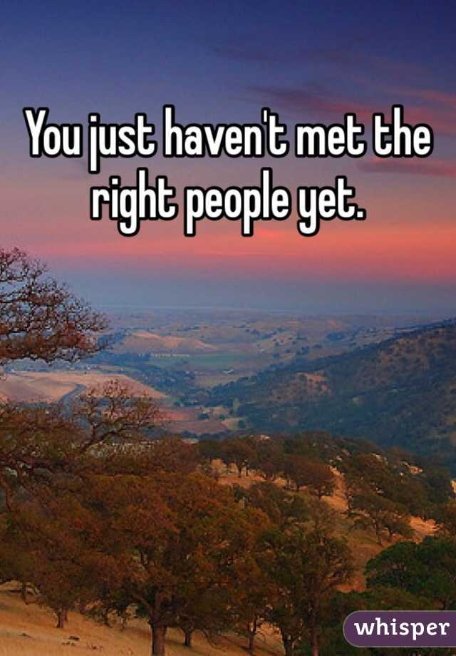 You just haven't met the right people yet. 