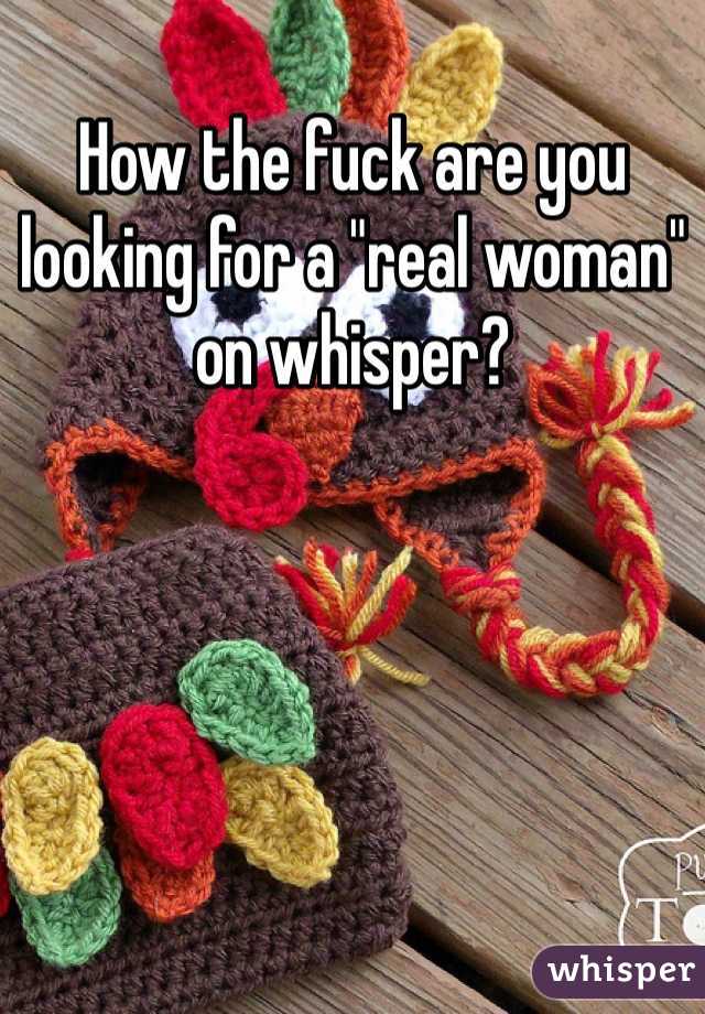 How the fuck are you looking for a "real woman" on whisper? 