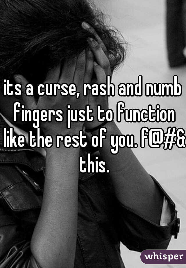 its a curse, rash and numb fingers just to function like the rest of you. f@#& this.