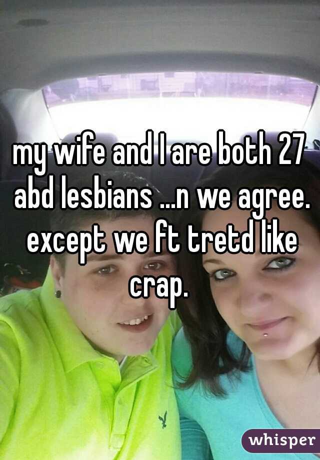 my wife and I are both 27 abd lesbians ...n we agree. except we ft tretd like crap. 