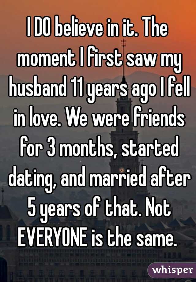 I DO believe in it. The moment I first saw my husband 11 years ago I fell in love. We were friends for 3 months, started dating, and married after 5 years of that. Not EVERYONE is the same. 