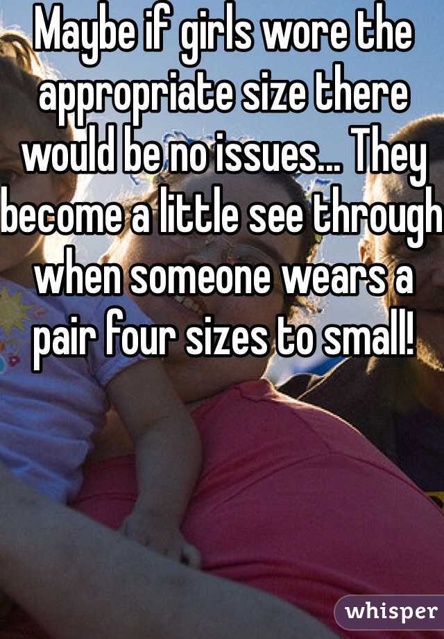 Maybe if girls wore the appropriate size there would be no issues... They become a little see through when someone wears a pair four sizes to small! 