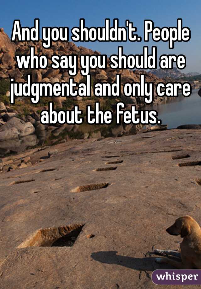 And you shouldn't. People who say you should are judgmental and only care about the fetus.