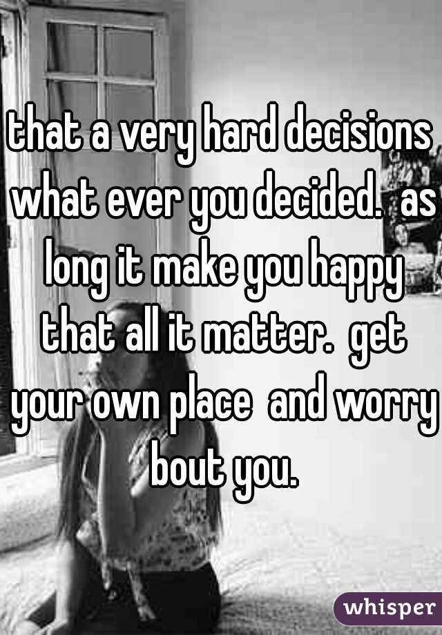 that a very hard decisions what ever you decided.  as long it make you happy that all it matter.  get your own place  and worry bout you.