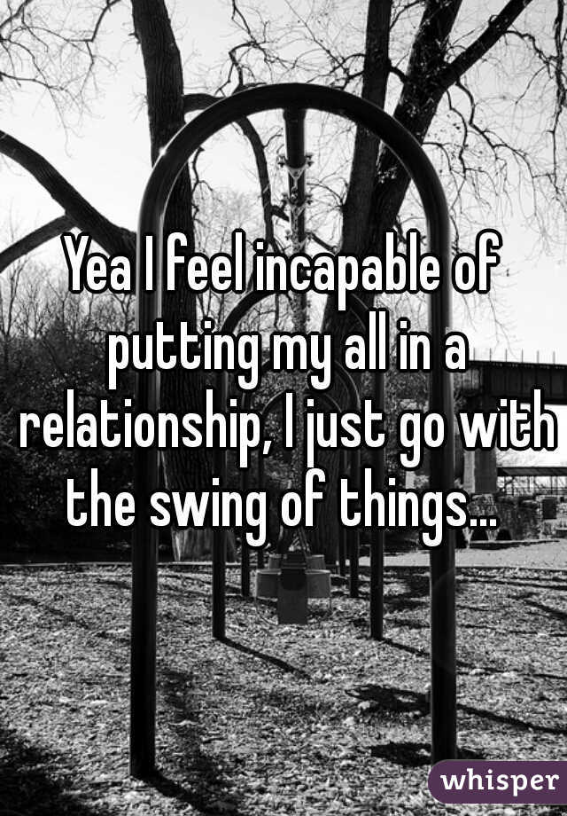 Yea I feel incapable of putting my all in a relationship, I just go with the swing of things... 