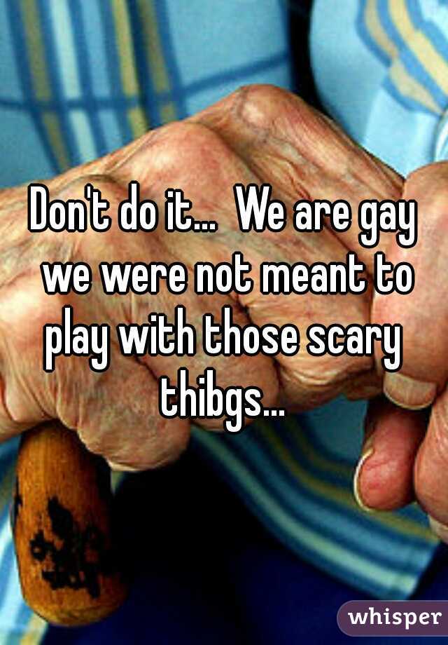 Don't do it...  We are gay we were not meant to play with those scary  thibgs... 