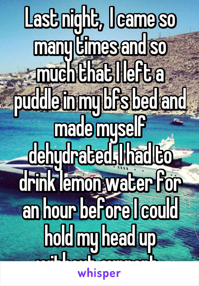 Last night,  I came so many times and so much that I left a puddle in my bfs bed and made myself dehydrated. I had to drink lemon water for an hour before I could hold my head up without support..