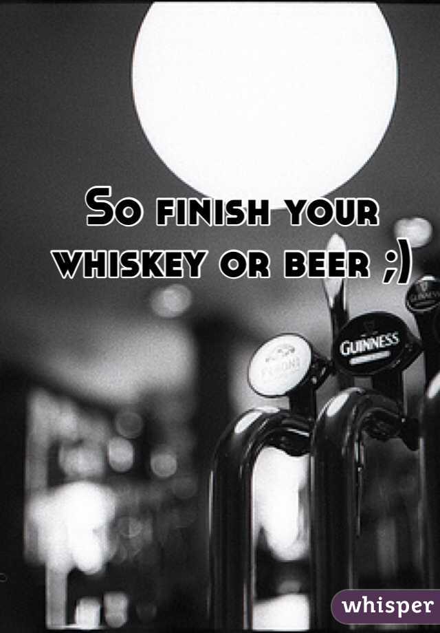 So finish your whiskey or beer ;)