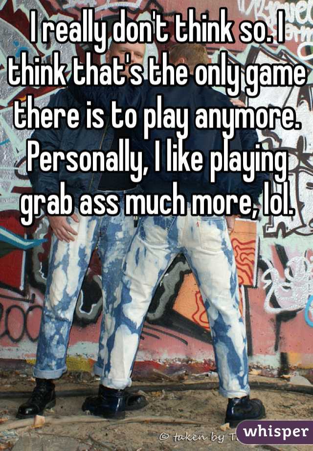 I really don't think so. I think that's the only game there is to play anymore. 
Personally, I like playing grab ass much more, lol. 