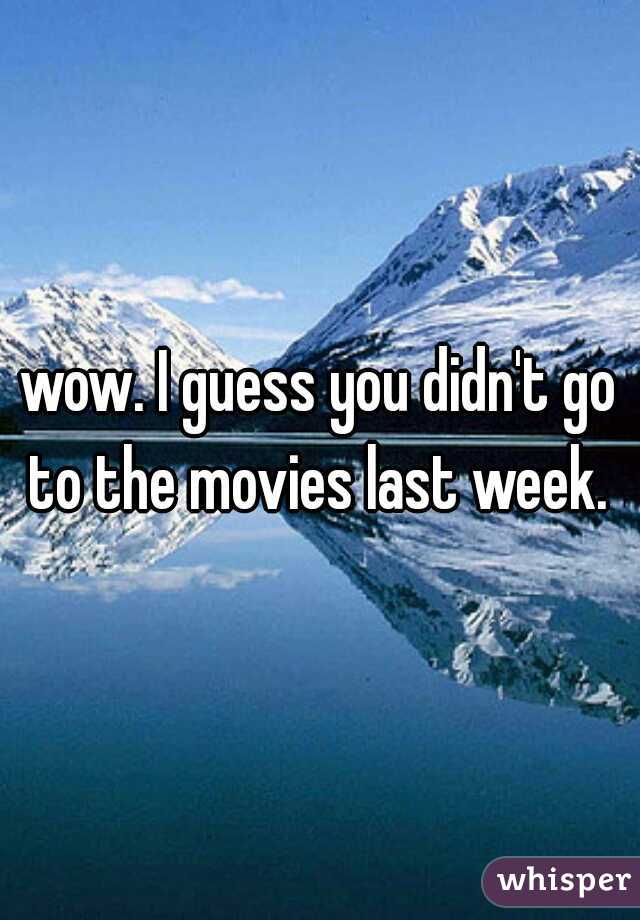 wow. I guess you didn't go to the movies last week. 