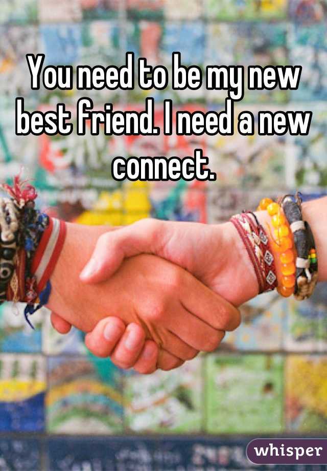 You need to be my new best friend. I need a new connect.