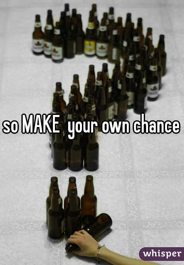 so MAKE  your own chance