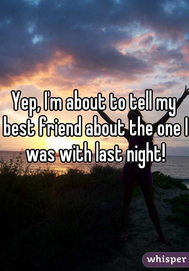 Yep, I'm about to tell my best friend about the one I was with last night!