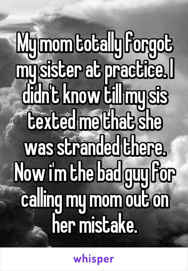 My mom totally forgot my sister at practice. I didn't know till my sis texted me that she was stranded there. Now i'm the bad guy for calling my mom out on her mistake.
