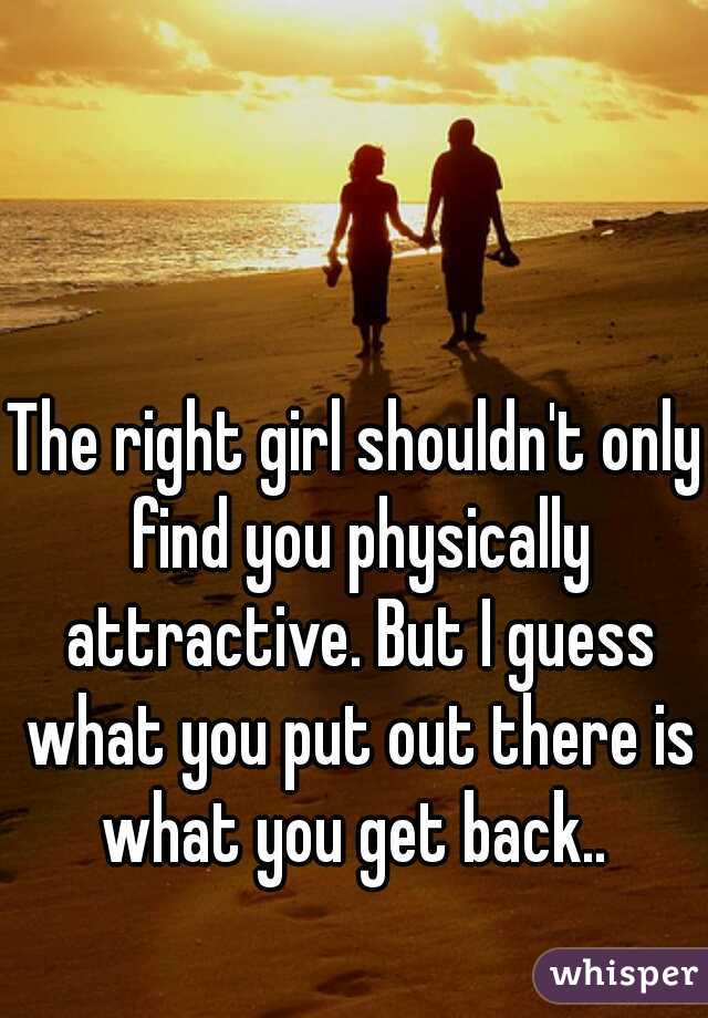 The right girl shouldn't only find you physically attractive. But I guess what you put out there is what you get back.. 