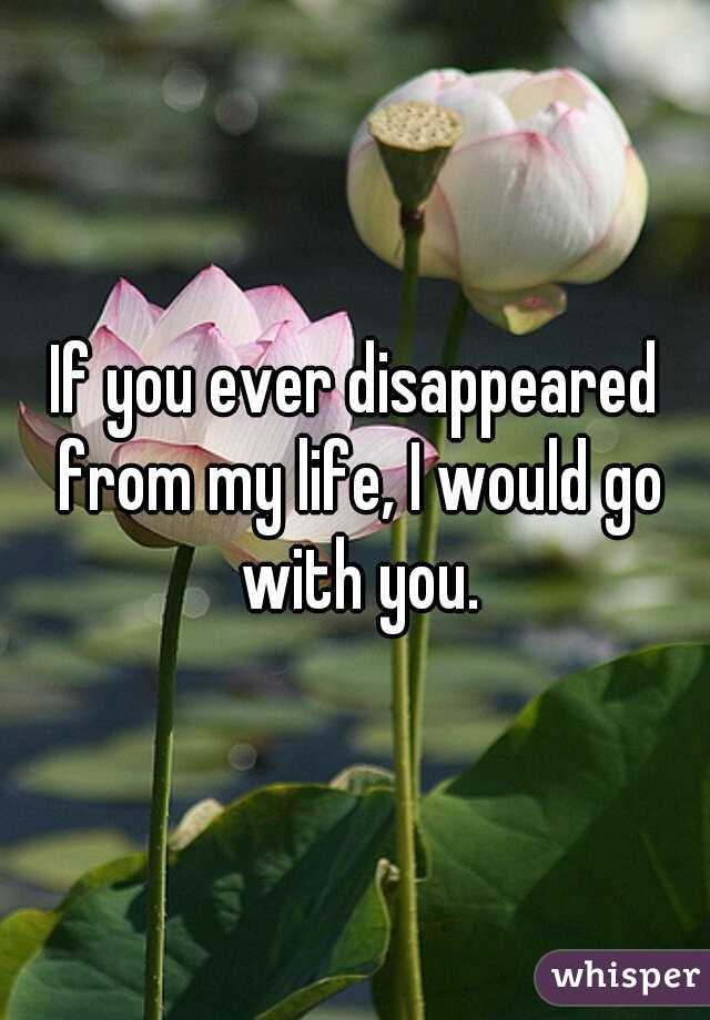 If you ever disappeared from my life, I would go with you.