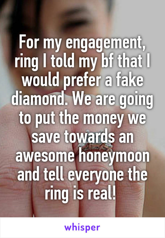 For my engagement, ring I told my bf that I would prefer a fake diamond. We are going to put the money we save towards an awesome honeymoon and tell everyone the ring is real! 