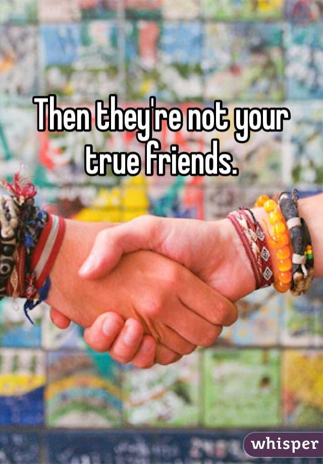 Then they're not your true friends.