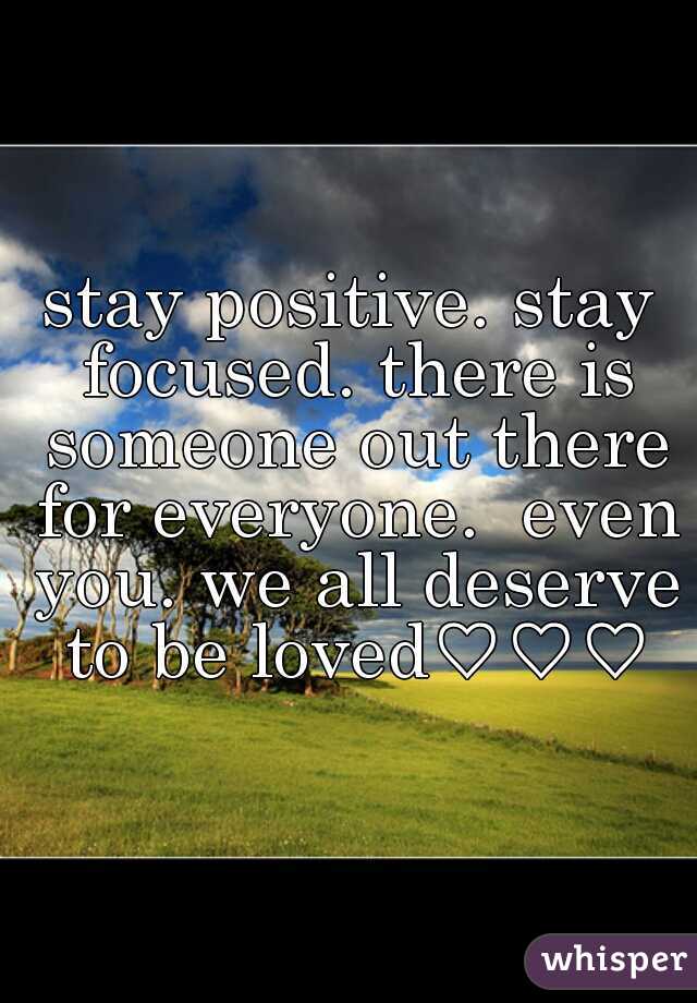 stay positive. stay focused. there is someone out there for everyone.  even you. we all deserve to be loved♡♡♡