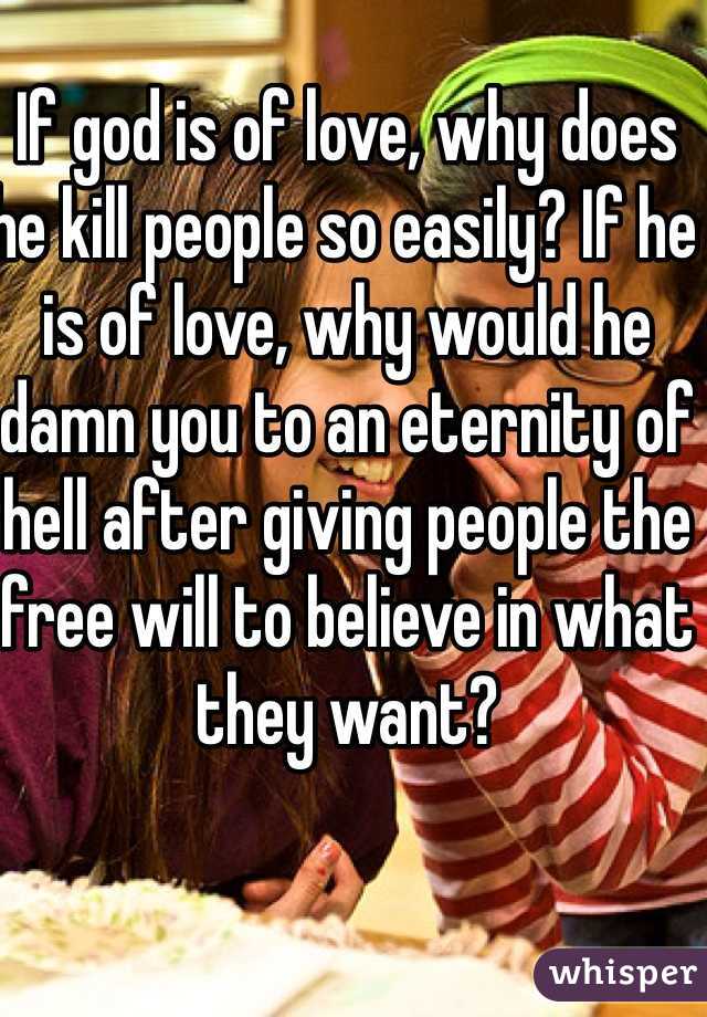 If god is of love, why does he kill people so easily? If he is of love, why would he damn you to an eternity of hell after giving people the free will to believe in what they want?