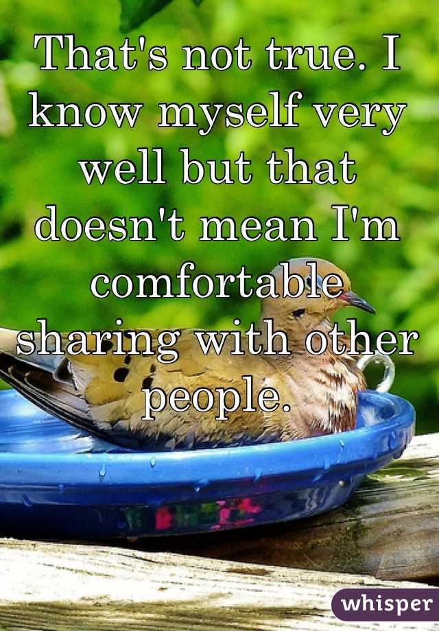 That's not true. I know myself very well but that doesn't mean I'm comfortable sharing with other people.