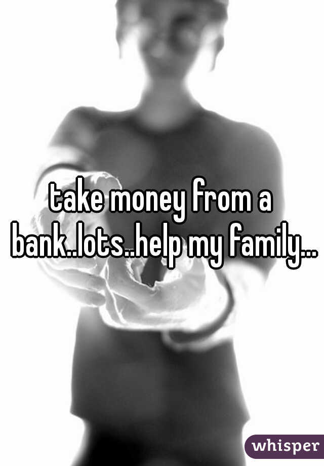 take money from a bank..lots..help my family...