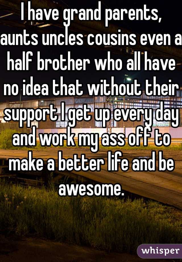 I have grand parents, aunts uncles cousins even a half brother who all have no idea that without their support I get up every day and work my ass off to make a better life and be awesome.
