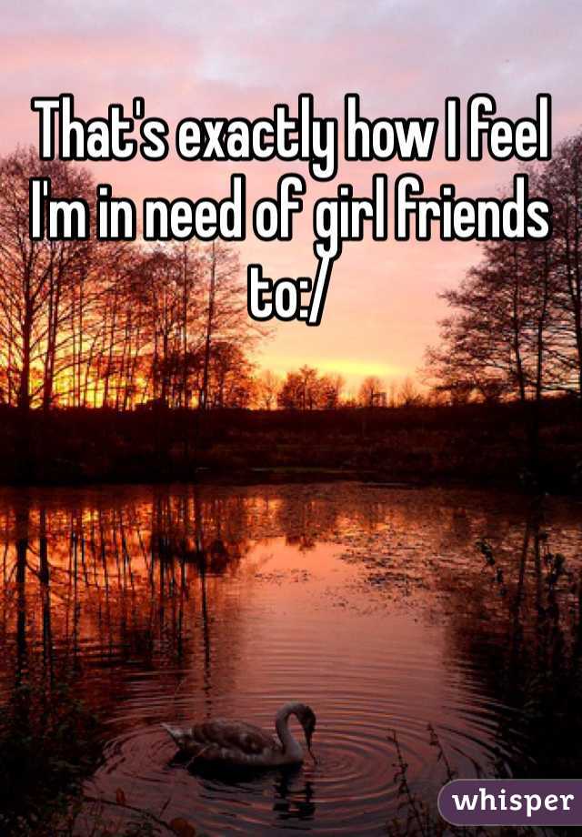 That's exactly how I feel I'm in need of girl friends to:/