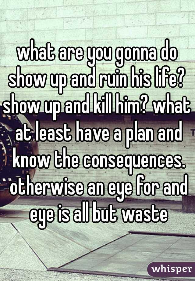 what are you gonna do show up and ruin his life? 
show up and kill him? what at least have a plan and know the consequences. otherwise an eye for and eye is all but waste