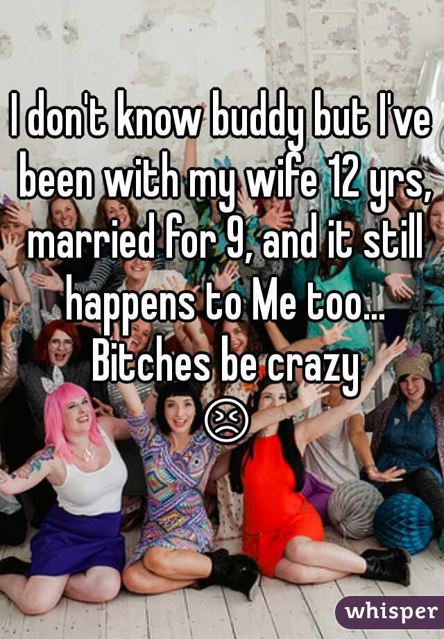 I don't know buddy but I've been with my wife 12 yrs, married for 9, and it still happens to Me too... Bitches be crazy 😣🔫
